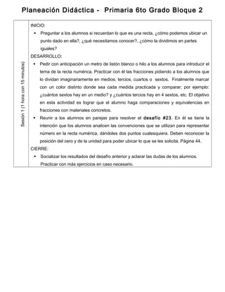 Planeación Didáctica - Primaria 6to Grado Bloque 2
Sesión1(1horacon15minutos)
INICIO:
 Preguntar a los alumnos si recuerdan lo que es una recta, ¿cómo podemos ubicar un
punto dado en ella?, ¿qué necesitamos conocer?, ¿cómo la dividimos en partes
iguales?
DESARROLLO:
 Pedir con anticipación un metro de listón blanco o hilo a los alumnos para introducir el
tema de la recta numérica. Practicar con él las fracciones pidiendo a los alumnos que
lo dividan imaginariamente en medios, tercios, cuartos o sextos. Finalmente marcar
con un color distinto donde sea cada medida practicada y comparar; por ejemplo:
¿cuántos sextos hay en un medio? y ¿cuántos tercios hay en 4 sextos, etc. El objetivo
en esta actividad es lograr que el alumno haga comparaciones y equivalencias en
fracciones con materiales concretos.
 Reunir a los alumnos en parejas para resolver el desafío #23. En él se tiene la
intención que los alumnos analicen las convenciones que se utilizan para representar
número en la recta numérica, dándoles dos puntos cualesquiera. Deben reconocer la
posición del cero y de la unidad para poder ubicar lo que se les solicita. Página 44.
CIERRE:
 Socializar los resultados del desafío anterior y aclarar las dudas de los alumnos.
Practicar con más ejercicios en caso necesario.
 
