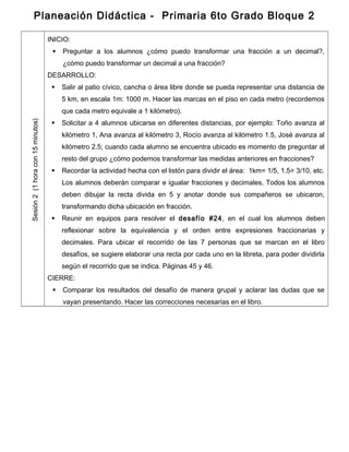 Planeación Didáctica - Primaria 6to Grado Bloque 2
Sesión2(1horacon15minutos)
INICIO:
 Preguntar a los alumnos ¿cómo puedo transformar una fracción a un decimal?,
¿cómo puedo transformar un decimal a una fracción?
DESARROLLO:
 Salir al patio cívico, cancha o área libre donde se pueda representar una distancia de
5 km, en escala 1m: 1000 m. Hacer las marcas en el piso en cada metro (recordemos
que cada metro equivale a 1 kilómetro).
 Solicitar a 4 alumnos ubicarse en diferentes distancias, por ejemplo: Toño avanza al
kilómetro 1, Ana avanza al kilómetro 3, Rocío avanza al kilómetro 1.5, José avanza al
kilómetro 2.5; cuando cada alumno se encuentra ubicado es momento de preguntar al
resto del grupo ¿cómo podemos transformar las medidas anteriores en fracciones?
 Recordar la actividad hecha con el listón para dividir el área: 1km= 1/5, 1.5= 3/10, etc.
Los alumnos deberán comparar e igualar fracciones y decimales. Todos los alumnos
deben dibujar la recta divida en 5 y anotar donde sus compañeros se ubicaron,
transformando dicha ubicación en fracción.
 Reunir en equipos para resolver el desafío #24, en el cual los alumnos deben
reflexionar sobre la equivalencia y el orden entre expresiones fraccionarias y
decimales. Para ubicar el recorrido de las 7 personas que se marcan en el libro
desafíos, se sugiere elaborar una recta por cada uno en la libreta, para poder dividirla
según el recorrido que se indica. Páginas 45 y 46.
CIERRE:
 Comparar los resultados del desafío de manera grupal y aclarar las dudas que se
vayan presentando. Hacer las correcciones necesarias en el libro.
 