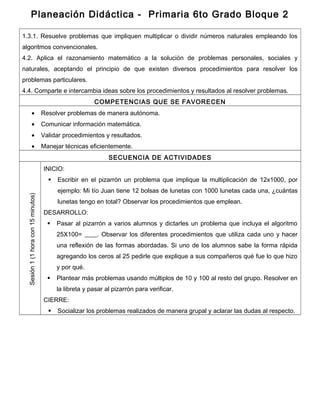 Planeación Didáctica - Primaria 6to Grado Bloque 2
1.3.1. Resuelve problemas que impliquen multiplicar o dividir números naturales empleando los
algoritmos convencionales.
4.2. Aplica el razonamiento matemático a la solución de problemas personales, sociales y
naturales, aceptando el principio de que existen diversos procedimientos para resolver los
problemas particulares.
4.4. Comparte e intercambia ideas sobre los procedimientos y resultados al resolver problemas.
COMPETENCIAS QUE SE FAVORECEN
• Resolver problemas de manera autónoma.
• Comunicar información matemática.
• Validar procedimientos y resultados.
• Manejar técnicas eficientemente.
SECUENCIA DE ACTIVIDADES
Sesión1(1horacon15minutos)
INICIO:
 Escribir en el pizarrón un problema que implique la multiplicación de 12x1000, por
ejemplo: Mi tío Juan tiene 12 bolsas de lunetas con 1000 lunetas cada una, ¿cuántas
lunetas tengo en total? Observar los procedimientos que emplean.
DESARROLLO:
 Pasar al pizarrón a varios alumnos y dictarles un problema que incluya el algoritmo
25X100= ____. Observar los diferentes procedimientos que utiliza cada uno y hacer
una reflexión de las formas abordadas. Si uno de los alumnos sabe la forma rápida
agregando los ceros al 25 pedirle que explique a sus compañeros qué fue lo que hizo
y por qué.
 Plantear más problemas usando múltiplos de 10 y 100 al resto del grupo. Resolver en
la libreta y pasar al pizarrón para verificar.
CIERRE:
 Socializar los problemas realizados de manera grupal y aclarar las dudas al respecto.
 