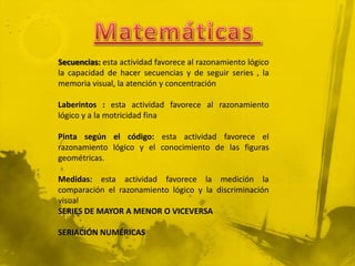 Secuencias: esta actividad favorece al razonamiento lógico
la capacidad de hacer secuencias y de seguir series , la
memoria visual, la atención y concentración

Laberintos : esta actividad favorece al razonamiento
lógico y a la motricidad fina

Pinta según el código: esta actividad favorece el
razonamiento lógico y el conocimiento de las figuras
geométricas.

Medidas: esta actividad favorece la medición la
comparación el razonamiento lógico y la discriminación
visual
SERIES DE MAYOR A MENOR O VICEVERSA

SERIACIÓN NUMÉRICAS
 