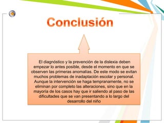 El diagnóstico y la prevención de la dislexia deben
 empezar lo antes posible, desde el momento en que se
observen las primeras anomalías. De este modo se evitan
 muchos problemas de inadaptación escolar y personal.
 Aunque la intervención se haga tempranamente, no se
  eliminan por completo las alteraciones, sino que en la
 mayoría de los casos hay que ir saliendo al paso de las
     dificultades que se van presentando a lo largo del
                     desarrollo del niño
 