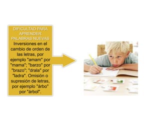 DIFICULTAD PARA
    APRENDER
PALABRAS NUEVAS
   Inversiones en el
cambio de orden de
     las letras, por
ejemplo "amam" por
"mama"; "barzo" por
 "brazo"; "drala" por
  "ladra". Omisión o
supresión de letras,
 por ejemplo "árbo"
       por "árbol".
 