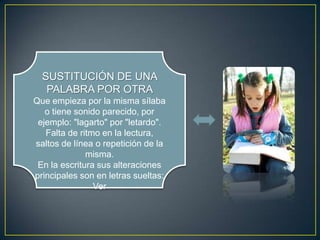 SUSTITUCIÓN DE UNA
   PALABRA POR OTRA
Que empieza por la misma sílaba
   o tiene sonido parecido, por
 ejemplo: "lagarto" por "letardo".
   Falta de ritmo en la lectura,
saltos de línea o repetición de la
              misma.
 En la escritura sus alteraciones
principales son en letras sueltas:
                Ver
 