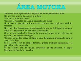 Sentarse bien, apoyando la espalda en el respaldo de la silla
No acercar mucho la cabeza a la hoja
Acercar la silla a la mesa
Colocar el respaldo de la silla paralelo a la mesa
No mover el papel continuamente, porque los renglones saldrán
torcidos
No poner los dedos muy separados de la punta del lápiz, si no éste
baila y el estudiante no controla la escritura
Si se acerca mucho los dedos a la punta del lápiz, no se ve lo que se
escribe y los dedos se fatigan
Colocar los dedos sobre el lápiz a una distancia aproximada de 2 a
3 cm de la hoja
Si se escribe con la mano derecha, puede inclinar ligeramente el
papel hacia la izquierda
Si se escribe con la mano izquierda, puede inclinar el papel
ligeramente hacia la derecha
 