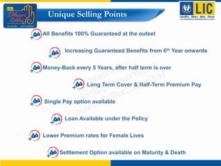 Unique Selling Points
All Benefits 100% Guaranteed at the outset
Increasing Guaranteed Benefits from 6th Year onwards
Money-Back every 5 Years, after half term is over
Long Term Cover & Half-Term Premium Pay
Single Pay option available
Loan Available under the Policy
Lower Premium rates for Female Lives
Settlement Option available on Maturity & Death
 