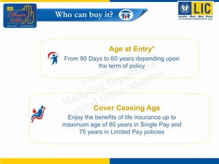 Age at Entry*
From 90 Days to 60 years depending upon
the term of policy
Who can buy it?
Cover Ceasing Age
Enjoy the benefits of life insurance up to
maximum age of 80 years in Single Pay and
75 years in Limited Pay policies
 