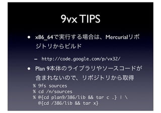 9vx TIPS
•   x86_64                      Mercurial


    -   http://code.google.com/p/vx32/

•   Plan 9

    % 9fs sources
    % cd /n/sources
    % @{cd plan9/386/lib && tar c .} | 
      @{cd /386/lib && tar x}
 