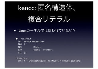 kencc:


•   Linux

•     rio/dat.h
    107 struct Mousestate
    108 {
    109         Mouse;
    110         ulong   counter;
    111 };

rio/wind.c
  305: m = (Mousestate){w->mc.Mouse, w->mouse.counter};
 