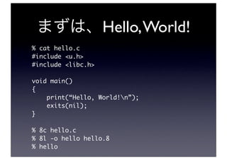 Hello, World!
% cat hello.c
#include <u.h>
#include <libc.h>

void main()
{
    print(“Hello, World!n”);
    exits(nil);
}

% 8c hello.c
% 8l -o hello hello.8
% hello
 
