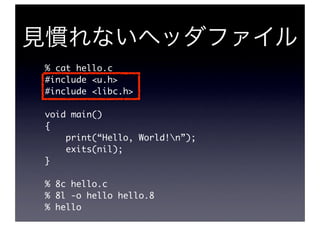 % cat hello.c
#include <u.h>
#include <libc.h>

void main()
{
    print(“Hello, World!n”);
    exits(nil);
}

% 8c hello.c
% 8l -o hello hello.8
% hello
 