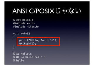 ANSI C/POSIX
% cat hello.c
#include <u.h>
#include <libc.h>

void main()
{
    print(“Hello, World!n”);
    exits(nil);
}

% 8c hello.c
% 8l -o hello hello.8
% hello
 