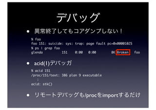 •
    % foo
    foo 151: suicide: sys: trap: page fault pc=0x00001025
    % ps | grep foo
    glenda          151    0:00   0:00        8K Broken   foo



•    acid(1)
    % acid 151
    /proc/151/text: 386 plan 9 executable
       :
    acid: stk()



•                               /proc import
 