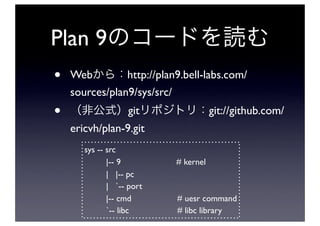 Plan 9
•   Web         http://plan9.bell-labs.com/
    sources/plan9/sys/src/
•                  git                git://github.com/
    ericvh/plan-9.git
       sys -- src
              |-- 9        # kernel
              | |-- pc
              | `-- port
              |-- cmd      # uesr command
              `-- libc     # libc library
 