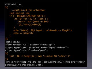 #!/bin/rit -s
${
	 . ./cgilib.rc	 for urldecode
                 #
	 logfile=test.log
	 if (~ $REQUEST_METHOD POST) {
	 	 ifs='&' for (kv in `{cat}) {
	 	 	 ifs='=' kv=`{echo -n $kv}
	 	 	 'QS_'^$kv(1)=$kv(2)
	 	 }
	 	 echo `{date}: $QS_input | urldecode >> $logfile
	 	 echo >> $logfile
	 }
}$
<html><body>
<form method="POST" action="/index.cgi">
<input type="text" size="60" name="input" value="">
<input type="submit" value="post">
${
	 tail -10 -r $logfile | awk '{ print $0 "</br>" }'
}$
<hr><a href="http://plan9.bell-labs.com/plan9/"><img src="image/
power36.gif"></a></body></html>
 