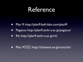 Reference

•   Plan 9: http://plan9.bell-labs.com/plan9/
•   Pegasus: http://plan9.aichi-u.ac.jp/pegasus/
•   Rit: http://plan9.aichi-u.ac.jp/rit/


•   Plan 9      : http://d.hatena.ne.jp/oraccha/
 