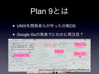 Plan 9
• UNIX                                            OS

• Google Go
                     Phil Winterbottom                 Plan 10

                                     Plan 9
                                                      Plan 11?
Google OS            Dave Presotto
        Dennis Ritchie               Rob Pike



                  http://undergoogle.com/tools/GoogleMasterPlanEN.html
                                          1995
 