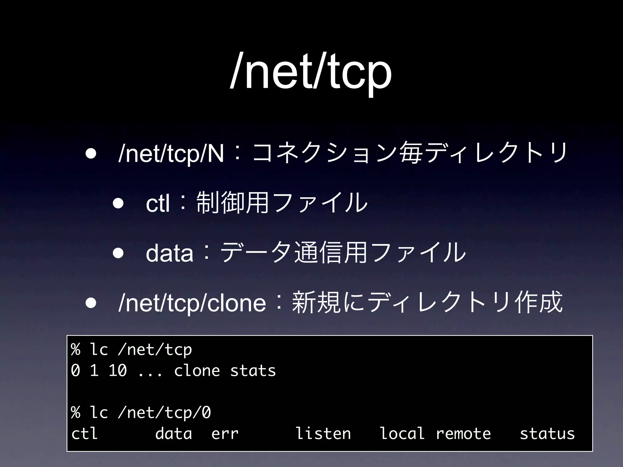 /net/tcp
 •   /net/tcp/N

     •   ctl

     •   data

 •   /net/tcp/clone
% lc /net/tcp
0 1 10 ... clone stats

% lc /net/tcp/0
ctl	 	 data	 err	     	   listen	   local	remote	   status
 