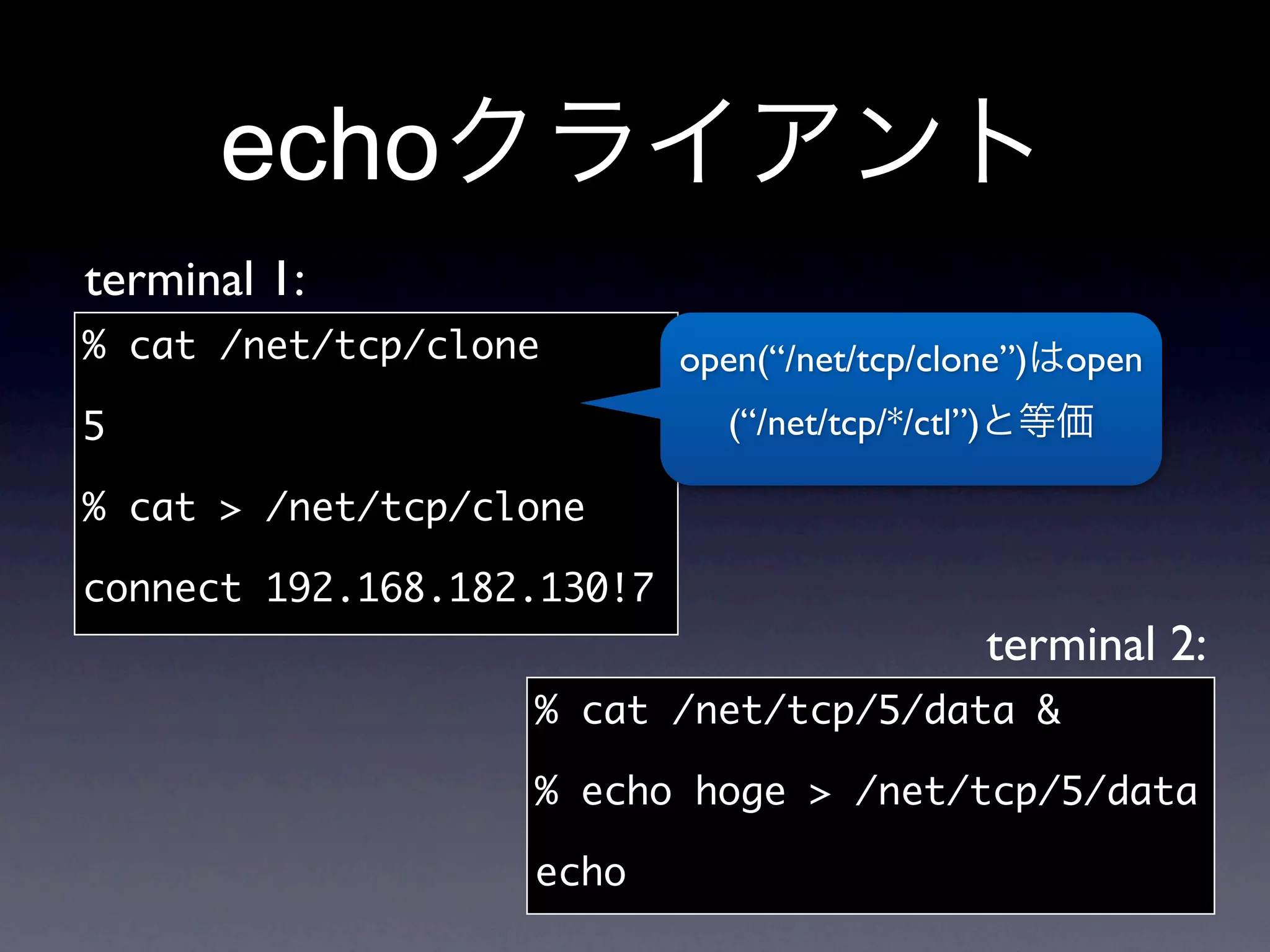 echo
terminal 1:
% cat /net/tcp/clone        open(“/net/tcp/clone”)     open
5                              (“/net/tcp/*/ctl”)

% cat  /net/tcp/clone

connect 192.168.182.130!7
                                                    terminal 2:
                   % cat /net/tcp/5/data 

                   % echo hoge  /net/tcp/5/data

                   echo
 