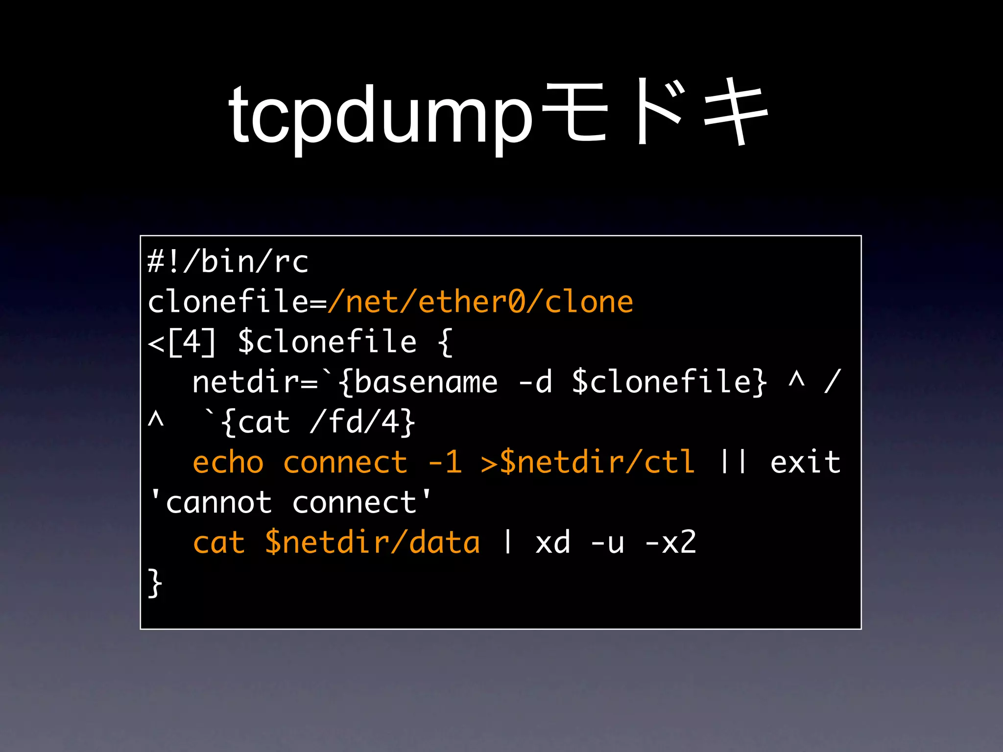 tcpdump
#!/bin/rc
clonefile=/net/ether0/clone
[4] $clonefile {
	 netdir=`{basename -d $clonefile} ^ /
^ `{cat /fd/4}
	 echo connect -1 $netdir/ctl || exit
'cannot connect'
	 cat $netdir/data | xd -u -x2
}
 