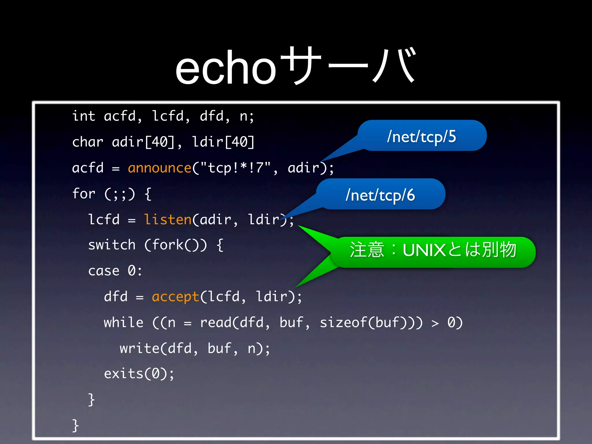 echo
int acfd, lcfd, dfd, n;
char adir[40], ldir[40]                    /net/tcp/5
acfd = announce(tcp!*!7, adir);
for (;;) {                            /net/tcp/6
    lcfd = listen(adir, ldir);
    switch (fork()) {                         UNIX
    case 0:
        dfd = accept(lcfd, ldir);
        while ((n = read(dfd, buf, sizeof(buf)))  0)
          write(dfd, buf, n);
        exits(0);
    }
}
 