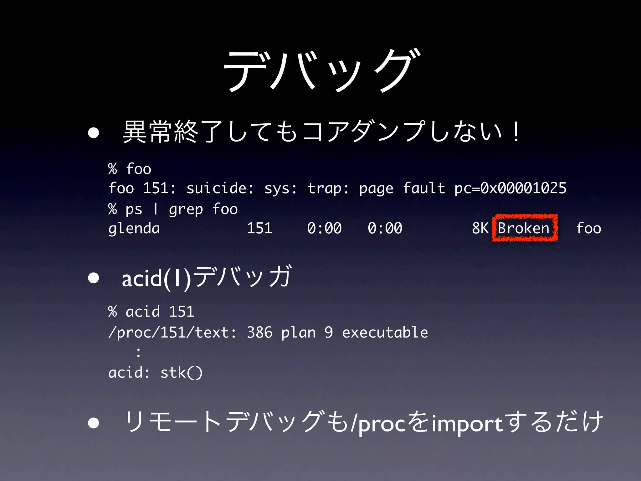 •
    % foo
    foo 151: suicide: sys: trap: page fault pc=0x00001025
    % ps | grep foo
    glenda          151    0:00   0:00        8K Broken   foo



•    acid(1)
    % acid 151
    /proc/151/text: 386 plan 9 executable
       :
    acid: stk()



•                               /proc import
 