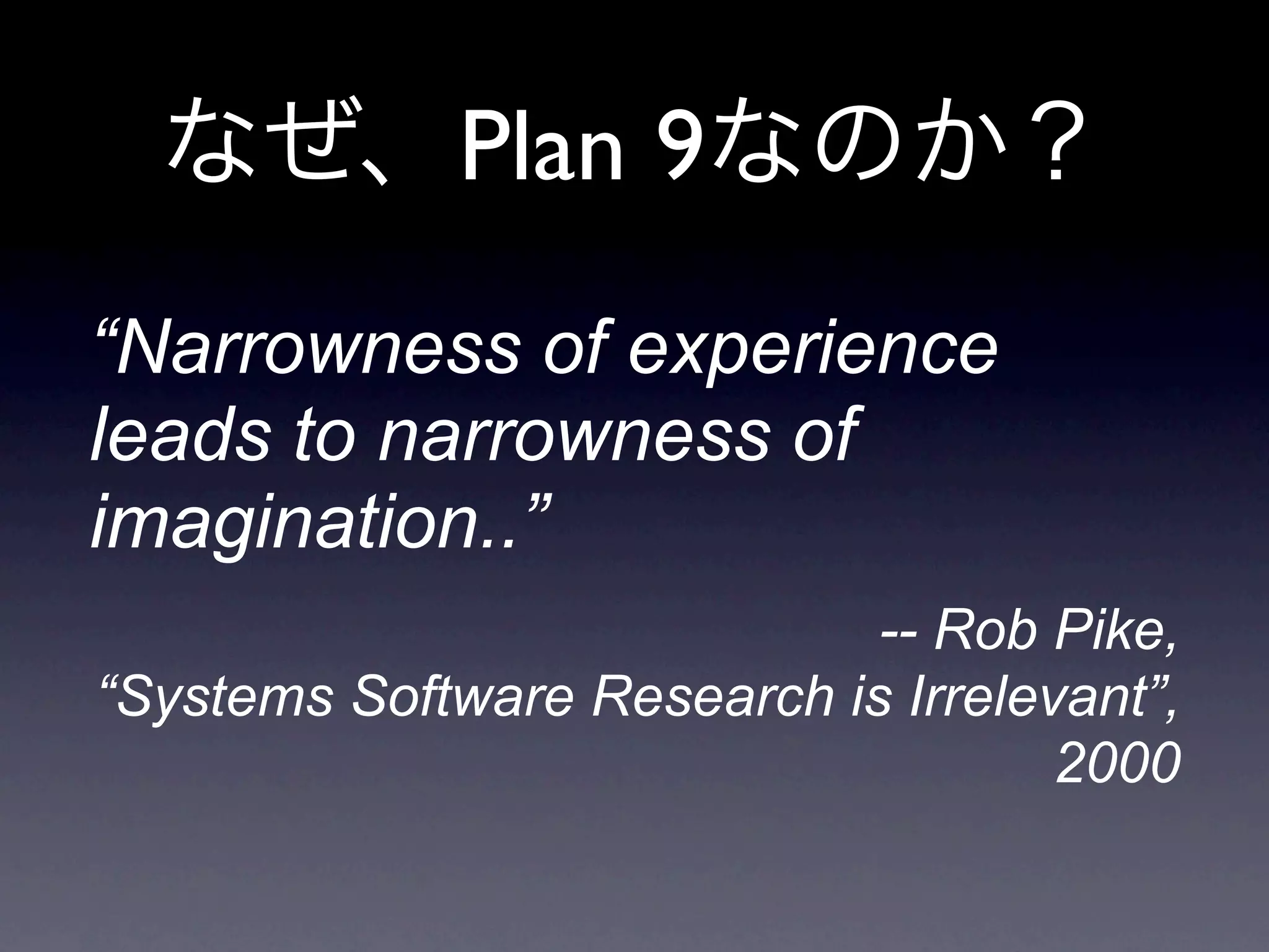 Plan 9
“Narrowness of experience
leads to narrowness of
imagination..”
                             -- Rob Pike,
“Systems Software Research is Irrelevant”,
                                     2000
 