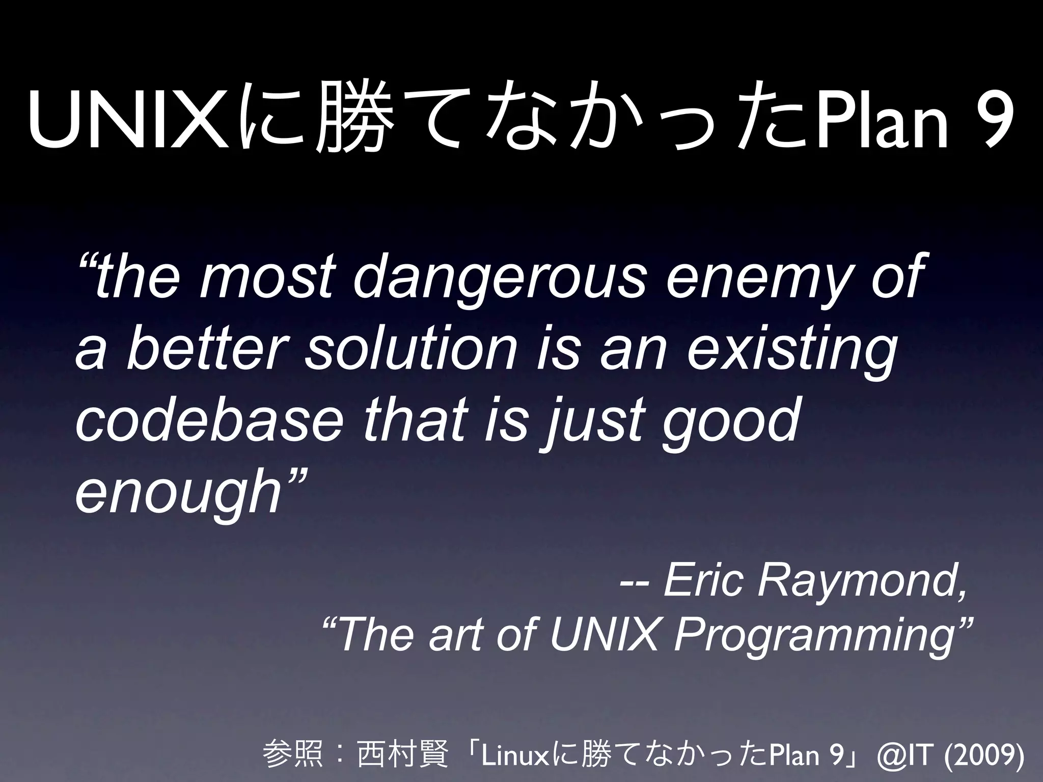 UNIX                           Plan 9
“the most dangerous enemy of
a better solution is an existing
codebase that is just good
enough”
                       -- Eric Raymond,
         “The art of UNIX Programming”

                Linux        Plan 9 @IT (2009)
 