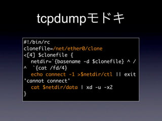 tcpdump
#!/bin/rc
clonefile=/net/ether0/clone
[4] $clonefile {
	 netdir=`{basename -d $clonefile} ^ /
^ `{cat /fd/4}
	 echo connect -1 $netdir/ctl || exit
'cannot connect'
	 cat $netdir/data | xd -u -x2
}
 