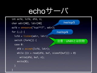 echo
int acfd, lcfd, dfd, n;
char adir[40], ldir[40]                    /net/tcp/5
acfd = announce(tcp!*!7, adir);
for (;;) {                            /net/tcp/6
    lcfd = listen(adir, ldir);
    switch (fork()) {                         UNIX
    case 0:
        dfd = accept(lcfd, ldir);
        while ((n = read(dfd, buf, sizeof(buf)))  0)
          write(dfd, buf, n);
        exits(0);
    }
}
 