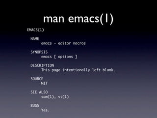 man emacs(1)
EMACS(1)

 NAME
        emacs - editor macros

 SYNOPSIS
      emacs [ options ]

 DESCRIPTION
      This page intentionally left blank.

 SOURCE
      MIT

 SEE ALSO
      sam(1), vi(1)

 BUGS
        Yes.
 