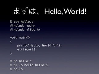 Hello, World!
% cat hello.c
#include u.h
#include libc.h

void main()
{
    print(“Hello, World!n”);
    exits(nil);
}

% 8c hello.c
% 8l -o hello hello.8
% hello
 