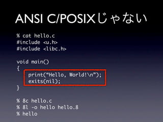 ANSI C/POSIX
% cat hello.c
#include u.h
#include libc.h

void main()
{
    print(“Hello, World!n”);
    exits(nil);
}

% 8c hello.c
% 8l -o hello hello.8
% hello
 
