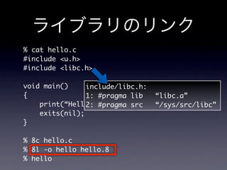 % cat hello.c
#include u.h
#include libc.h

void main()     include/libc.h:
{               1: #pragma lib    “libc.a”
    print(“Hello, World!n”);
                2: #pragma src    “/sys/src/libc”
    exits(nil);
}

% 8c hello.c
% 8l -o hello hello.8
% hello
 