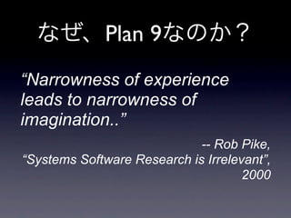 Plan 9
“Narrowness of experience
leads to narrowness of
imagination..”
                             -- Rob Pike,
“Systems Software Research is Irrelevant”,
                                     2000
 