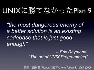 UNIX                           Plan 9
“the most dangerous enemy of
a better solution is an existing
codebase that is just good
enough”
                       -- Eric Raymond,
         “The art of UNIX Programming”

                Linux        Plan 9 @IT (2009)
 