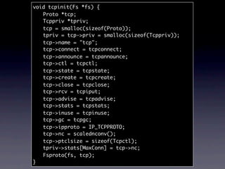 void tcpinit(Fs *fs) {
	 Proto *tcp;
	 Tcppriv *tpriv;
	 tcp = smalloc(sizeof(Proto));
	 tpriv = tcp->priv = smalloc(sizeof(Tcppriv));
	 tcp->name = "tcp";
	 tcp->connect = tcpconnect;
	 tcp->announce = tcpannounce;
	 tcp->ctl = tcpctl;
	 tcp->state = tcpstate;
	 tcp->create = tcpcreate;
	 tcp->close = tcpclose;
	 tcp->rcv = tcpiput;
	 tcp->advise = tcpadvise;
	 tcp->stats = tcpstats;
	 tcp->inuse = tcpinuse;
	 tcp->gc = tcpgc;
	 tcp->ipproto = IP_TCPPROTO;
	 tcp->nc = scalednconv();
	 tcp->ptclsize = sizeof(Tcpctl);
	 tpriv->stats[MaxConn] = tcp->nc;
	 Fsproto(fs, tcp);
}
 