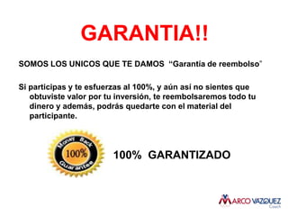 GARANTIA!!
SOMOS LOS UNICOS QUE TE DAMOS “Garantía de reembolso”

Si participas y te esfuerzas al 100%, y aún así no sientes que
   obtuviste valor por tu inversión, te reembolsaremos todo tu
   dinero y además, podrás quedarte con el material del
   participante.




                        100% GARANTIZADO
 