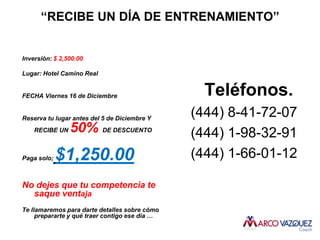 “RECIBE UN DÍA DE ENTRENAMIENTO”


Inversión: $ 2,500.00

Lugar: Hotel Camino Real


FECHA Viernes 16 de Diciembre                     Teléfonos.
Reserva tu lugar antes del 5 de Diciembre Y
                                                (444) 8-41-72-07
    RECIBE UN   50% DE DESCUENTO                (444) 1-98-32-91
Paga solo;   $1,250.00                          (444) 1-66-01-12

No dejes que tu competencia te
  saque ventaja
Te llamaremos para darte detalles sobre cómo
     prepararte y qué traer contigo ese día …
 