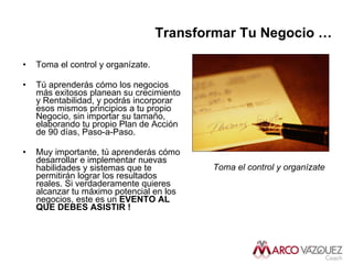 Transformar Tu Negocio … Toma el control y organízate. Tú aprenderás cómo los negocios más exitosos planean su crecimiento y Rentabilidad, y podrás incorporar esos mismos principios a tu propio Negocio, sin importar su tamaño, elaborando tu propio Plan de Acción de 90 días, Paso-a-Paso. Muy importante, tú aprenderás cómo desarrollar e implementar nuevas habilidades y sistemas que te permitirán lograr los resultados reales. Si verdaderamente quieres alcanzar tu máximo potencial en los negocios, este es un  EVENTO AL QUE DEBES ASISTIR !  Toma el control y organízate   