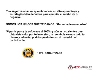 Tan seguros estamos que obtendrás un alto aprendizaje y estrategias bien definidas para cambiar el rumbo de tu negocio… SOMOS LOS UNICOS QUE TE DAMOS  “Garantía de reembolso ” Si participas y te esfuerzas al 100%, y aún así no sientes que obtuviste valor por tu inversión, te reembolsaremos todo tu dinero y además, podrás quedarte con el material del participante. 100%   GARANTIZADO 