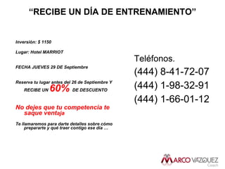 “ RECIBE UN DÍA DE ENTRENAMIENTO” Inversión: $ 1150 Lugar: Hotel MARRIOT FECHA JUEVES 29 DE Septiembre Reserva tu lugar antes del 26 de Septiembre Y RECIBE UN  60%   DE DESCUENTO  No dejes que tu competencia te saque vent aja Te llamaremos para darte detalles sobre cómo prepararte y qué traer contigo ese d ía … Teléfonos. (444) 8-41-72-07 (444) 1-98-32-91 (444) 1-66-01-12 