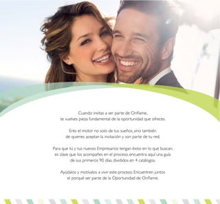 Cuando invitas a ser parte de Oriflame,
te vuelves pieza fundamental de la oportunidad que ofreces.
Eres el motor no solo de tus sueños, sino también
de quienes aceptan la invitación y son parte de tu red.
Para que tú y tus nuevos Empresarios tengan éxito en lo que buscan,
es clave que los acompañes en el proceso, encuentra aquí una guía
de sus primeros 90 días, divididos en 4 catálogos.
Ayúdalos y motívalos a vivir este proceso. Encuentren juntos
el porqué ser parte de la Oportunidad de Oriflame.
 