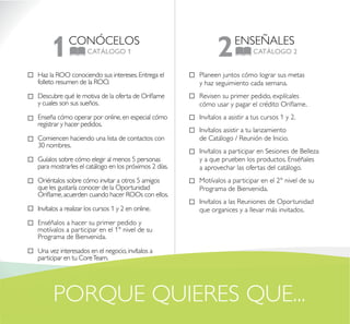 CONÓCELOS
CATÁLOGO 11 ENSEÑALES
CATÁLOGO 22
Planeen juntos cómo lograr sus metas
y haz seguimiento cada semana.
Revisen su primer pedido, explícales
cómo usar y pagar el crédito Oriflame.
Invítalos a asistir a tus cursos 1 y 2.
Invítalos asistir a tu lanzamiento
de Catálogo / Reunión de Inicio.
Invítalos a participar en Sesiones de Belleza
y a que prueben los productos. Enséñales
a aprovechar las ofertas del catálogo.
Motívalos a participar en el 2° nivel de su
Programa de Bienvenida.
Invítalos a las Reuniones de Oportunidad
que organices y a llevar más invitados.
PORQUE QUIERES QUE...
Haz la ROO conociendo sus intereses.Entrega el
folleto resumen de la ROO.
Descubre qué le motiva de la oferta de Oriflame
y cuales son sus sueños.
Enseña cómo operar por online,en especial cómo
registrar y hacer pedidos.
Comiencen haciendo una lista de contactos con
30 nombres.
Guíalos sobre cómo elegir al menos 5 personas
para mostrarles el catálogo en los próximos 2 días.
Oriéntalos sobre cómo invitar a otros 5 amigos
que les gustaría conocer de la Oportunidad
Oriflame,acuerden cuando hacer ROOs con ellos.
Invítalos a realizar los cursos 1 y 2 en online.
Enséñalos a hacer su primer pedido y
motívalos a participar en el 1° nivel de su
Programa de Bienvenida.
Una vez interesados en el negocio,invítalos a
participar en tu CoreTeam.
 