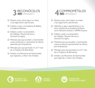RECONÓCELOS
CATÁLOGO 33 COMPROMÉTELOS
CATÁLOGO 44
Planeen juntos cómo lograr sus metas
y haz seguimiento cada semana.
Invítalos a asistir a la Academia de Belleza
y Academia Wellness.
Invítalos a asistir a tu lanzamiento
de Catálogo / Reunión de Inicio y
reconoce sus logros.
Motívalos para que prueben y recomienden
nuevos productos y a aprovechar las ofertas
especiales para Empresarios.
Motívalos para que participen en el 3° nivel
de su Programa de Bienvenida.
Invítalos a las Reuniones de Oportunidad
que organices y a llevar más invitados.
Planeen juntos cómo lograr sus metas
y haz seguimiento cada semana.
Aliéntalos a seguir capacitándose en los
otros módulos de la Academia Oriflame
como Patrocinio Exitoso y SARPIO Express.
Invítalos a asistir a tu lanzamiento
de Catálogo / Reunión de Inicio y
reconoce sus logros.
Motívalos para que prueben y recomienden
nuevos productos, aprovechando las ofertas
para Empresarios.
Motívalos para que participen en el 4° nivel
de su Programa de Bienvenida.
Invítalos a las Reuniones de Oportunidad
que organices y a llevar más invitados.
SEVEANY SE
SIENTAN BIEN
GANEN
DINERO
DISFRUTEN
PASÁNDOLA BIEN
 