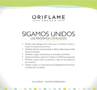SIGAMOS UNIDOS
•	 Planeen cada catálogo, cómo hacer que sus incentivos crezcan y
revisen los avances cada semana.
•	 Enséñales sobre los nuevos productos, ofertas y dales la oportunidad
de que los prueben.
•	 Aliéntalos a seguir entrenándose en la Academia Oriflame.
•	 Siempre motívalos a asistir con invitados a las ROO que organices.
•	 Motívalos a ganar todos los premios y viajes de los programas
de incentivos.
•	 Invítalos a asistir a tu lanzamiento de Catálogo/Reunión de Inicio
y eventos de la compañía.
LOS PRÓXIMOS CATÁLOGOS
TUS SUEÑOS - NUESTRA INSPIRACIÓN
 