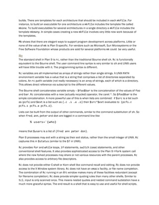 builds. There are templates for each architecture that should be included in each mkfile. For
instance, to build an executable for one architecture a mkfile includes the template file called
mkone. To build executables for several architectures in a single directory a mkfile includes the
template mkmany. In simple cases creating a new mkfile involves very little new work because of
the templates.
Mk shows that there are elegant ways to support program development across platforms. Little or
none of the value of mk is Plan 9 specific. For vendors such as Microsoft, Sun Microsystems or the
Free Software Foundation whose products are sold for several platforms mk could be very useful.
Rc
The standard shell in Plan 9 is rc, rather than the traditional Bourne shell sh. Rc is functionally
equivalent to the Bourne shell. The user command line syntax is very similar to sh and UNIX users
will have little trouble with it. The programming syntax is different.
Rc variables are all implemented as arrays of strings rather than single strings. A UNIX PATH
environment variable has a value that is a string that comprises a list of directories separated by
colons. An rc path variable (not really necessary) is an array of strings, each of which is a directory.
This allows direct reference via subscript to the different values.
The Bourne shell concatenates variable simply -- $foo$bar is the concatenation of the values of foo
and bar. Rc concatenates with a new (actually recycled) operator, the caret ^. So $foo$bar is the
simple concatenation. A more powerful use of this is when lists are combined: if $src is a list such
as (pcfs) and $ext is a list such as (.c .s .a .o) then $src^$ext evaluates to (pcfs.c
pcfs.s pcfs.a pcfs.o).
Lists can be built from the output of other commands, similar to the command substitution of sh. So
when fred, ann, peter and don are logged in a command line like
% users=`{who}
means that $users is a list of (fred ann peter don).
Plan 9 processes may exit with a string as their exit status, rather than the small integer of UNIX. Rc
captures this in $status (similar to the $? in UNIX).
Rc provides for and while loops, if statements, switch (case) statements, and other
conventional shell features. It also provides sophisticated access to the Plan 9 rfork system call
where the new forked processes may share or not various resources with the parent processes. Rc
also provides access to arbitrary file descriptors.
Rc does not provide either C-shell or Korn shell like command recall and editing. Rc does nor provide
access to the X Window system library. Rc does not have an emacs facility, or file name completion.
The combination of Rc running in an 8½ window makes many of these facilities redundant (except
for filename completion). Rc does provide simpler quoting rules than many other shells. Similar to
tcl, input is only scanned once. This means nested quotes and nested command substation have a
much more graceful syntax. The end result is a shell that is easy to use and useful for shell scripts.
 