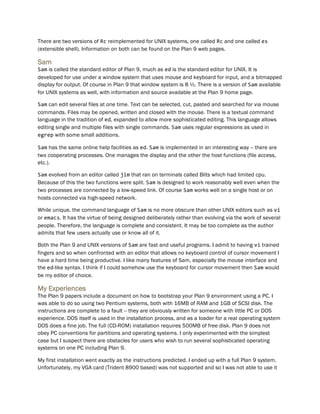 There are two versions of Rc reimplemented for UNIX systems, one called Rc and one called es
(extensible shell). Information on both can be found on the Plan 9 web pages.
Sam
Sam is called the standard editor of Plan 9, much as ed is the standard editor for UNIX. It is
developed for use under a window system that uses mouse and keyboard for input, and a bitmapped
display for output. Of course in Plan 9 that window system is 8 ½. There is a version of Sam available
for UNIX systems as well, with information and source available at the Plan 9 home page.
Sam can edit several files at one time. Text can be selected, cut, pasted and searched for via mouse
commands. Files may be opened, written and closed with the mouse. There is a textual command
language in the tradition of ed, expanded to allow more sophisticated editing. This language allows
editing single and multiple files with single commands. Sam uses regular expressions as used in
egrep with some small additions.
Sam has the same online help facilities as ed. Sam is implemented in an interesting way -- there are
two cooperating processes. One manages the display and the other the host functions (file access,
etc.).
Sam evolved from an editor called jim that ran on terminals called Blits which had limited cpu.
Because of this the two functions were split. Sam is designed to work reasonably well even when the
two processes are connected by a low-speed link. Of course Sam works well on a single host or on
hosts connected via high-speed network.
While unique, the command language of Sam is no more obscure than other UNIX editors such as vi
or emacs. It has the virtue of being designed deliberately rather than evolving via the work of several
people. Therefore, the language is complete and consistent. It may be too complete as the author
admits that few users actually use or know all of it.
Both the Plan 9 and UNIX versions of Sam are fast and useful programs. I admit to having vi trained
fingers and so when confronted with an editor that allows no keyboard control of cursor movement I
have a hard time being productive. I like many features of Sam, especially the mouse interface and
the ed-like syntax. I think if I could somehow use the keyboard for cursor movement then Sam would
be my editor of choice.
My Experiences
The Plan 9 papers include a document on how to bootstrap your Plan 9 environment using a PC. I
was able to do so using two Pentium systems, both with 16MB of RAM and 1GB of SCSI disk. The
instructions are complete to a fault -- they are obviously written for someone with little PC or DOS
experience. DOS itself is used in the installation process, and as a loader for a real operating system
DOS does a fine job. The full (CD-ROM) installation requires 500MB of free disk. Plan 9 does not
obey PC conventions for partitions and operating systems. I only experimented with the simplest
case but I suspect there are obstacles for users who wish to run several sophisticated operating
systems on one PC including Plan 9.
My first installation went exactly as the instructions predicted. I ended up with a full Plan 9 system.
Unfortunately, my VGA card (Trident 8900 based) was not supported and so I was not able to use it
 