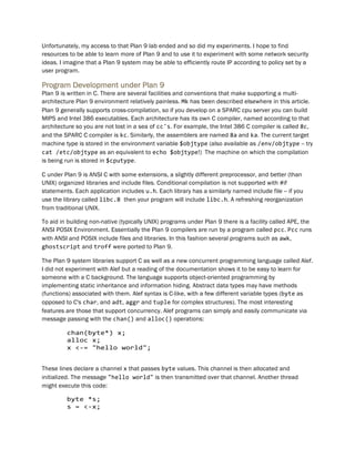 Unfortunately, my access to that Plan 9 lab ended and so did my experiments. I hope to find
resources to be able to learn more of Plan 9 and to use it to experiment with some network security
ideas. I imagine that a Plan 9 system may be able to efficiently route IP according to policy set by a
user program.
Program Development under Plan 9
Plan 9 is written in C. There are several facilities and conventions that make supporting a multi-
architecture Plan 9 environment relatively painless. Mk has been described elsewhere in this article.
Plan 9 generally supports cross-compilation, so if you develop on a SPARC cpu server you can build
MIPS and Intel 386 executables. Each architecture has its own C compiler, named according to that
architecture so you are not lost in a sea of cc's. For example, the Intel 386 C compiler is called 8c,
and the SPARC C compiler is kc. Similarly, the assemblers are named 8a and ka. The current target
machine type is stored in the environment variable $objtype (also available as /env/objtype -- try
cat /etc/objtype as an equivalent to echo $objtype!) The machine on which the compilation
is being run is stored in $cputype.
C under Plan 9 is ANSI C with some extensions, a slightly different preprocessor, and better (than
UNIX) organized libraries and include files. Conditional compilation is not supported with #if
statements. Each application includes u.h. Each library has a similarly named include file -- if you
use the library called libc.8 then your program will include libc.h. A refreshing reorganization
from traditional UNIX.
To aid in building non-native (typically UNIX) programs under Plan 9 there is a facility called APE, the
ANSI POSIX Environment. Essentially the Plan 9 compilers are run by a program called pcc. Pcc runs
with ANSI and POSIX include files and libraries. In this fashion several programs such as awk,
ghostscript and troff were ported to Plan 9.
The Plan 9 system libraries support C as well as a new concurrent programming language called Alef.
I did not experiment with Alef but a reading of the documentation shows it to be easy to learn for
someone with a C background. The language supports object-oriented programming by
implementing static inheritance and information hiding. Abstract data types may have methods
(functions) associated with them. Alef syntax is C-like, with a few different variable types (byte as
opposed to C's char, and adt, aggr and tuple for complex structures). The most interesting
features are those that support concurrency. Alef programs can simply and easily communicate via
message passing with the chan() and alloc() operations:
chan(byte*) x;
alloc x;
x <-= "hello world";
These lines declare a channel x that passes byte values. This channel is then allocated and
initialized. The message "hello world" is then transmitted over that channel. Another thread
might execute this code:
byte *s;
s = <-x;
 