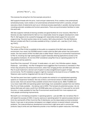 print("%sn", s);
This receives the string from the first example and prints it.
Alef supports threads with the proc, task and par statements. Proc creates a new preemptively
scheduled process, task creates a non-preemptively scheduled thread within a process, and par
executes a block of statements each as an individual process essentially in parallel, sharing memory
including automatic variables and function parameters. There are synchronization facilities to make
this work well.
Alef also supports methods of sharing variables and good facilities for error recovery. Most Plan 9
libraries are also implemented for Alef so it is a reasonable choice for program development under
Plan 9. Alef appears to be a powerful language with reasonably simple support for concurrent
programming. This short section does not do it justice. Alef is documented in The Alef Reference
Manual included with Plan 9, and also available at http://plan9.att.com/doc/{ref.html,
ug.html}.
The future of Plan 9
The version of Plan 9 that is available to the public is a snapshot of the Bell Labs computer
environment. As a result, the CD-ROM version is static while the Bell Labs version has continued to
evolve. The next version of Plan 9 at Bell Labs is called "Brazil". Brazil is an incremental improvement
to Plan 9, including very high speed graphic support (basically allowing applications access to the
raw graphics hardware). At one time AT&T considered using Plan 9 as an operating system for TV
cable boxes (set-top systems).
Could Plan 9 be improved? Of course! It needs emacs, vi, perl, the X Window system, display
Postscript... Just kidding -- the Plan 9 designers have suggested that if someone is interested in Plan
9 then they should try the whole environment, rather than bringing all their old UNIX tools with them.
Plan 9 could implement a domain sort of system to allow straightforward support of large
environments. The PC installation program might be improved to the level of Linux or FreeBSD. The
fileserver code could be integrated with the rest of the system.
The last few years have been a golden era for people who wished to run sophisticated operating
systems on inexpensive hardware. Not only is there a commercial version of UNIX available with
source code, there are several freely available versions that include source. BSDI, FreeBSD and
Linux have made UNIX and operating system technology more accessible to people than ever before.
Plan 9 is not freely available -- the startup cost is $350. This hampers its potential success. I do not
believe Bell Labs will make a profit from CD-ROM sales even at this price. If it was sold for one tenth
the price, or made available for free Plan 9 environment would benefit from more exposure and
more people contributing improvements.
Microsoft is an intimidating competitor in operating systems -- just ask IBM. I do not believe Plan 9
will repeat the success of UNIX. It may be used as an operating system for special purpose devices. I
think the real benefit of Plan 9 and the Plan 9 distribution are the ideas tested and demonstrated
therein. A per-user or per-process namespace is an elegant solution to several network computing
problems. The cross-architecture development environment might serve well in commercial
products. Easy to write and use fileservers provide a nice interface to system resources. And finally
 
