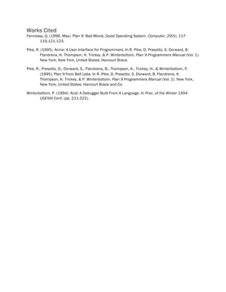 Works Cited
Fennessy, Q. (1996, May). Plan 9: Bad Movie, Good Operating System. Computer, 29(5), 117-
119,121-123.
Pike, R. (1995). Acme: A User Interface for Programmers. In R. Pike, D. Presotto, S. Dorward, B.
Flandrena, K. Thompson, H. Trickey, & P. Winterbottom, Plan 9 Programmers Manual (Vol. 1).
New York, New York, United States: Harcourt Brace.
Pike, R., Presotto, D., Dorward, S., Flandrena, B., Thompson, K., Trickey, H., & Winterbottom, P.
(1995). Plan 9 from Bell Labs. In R. Pike, D. Presotto, S. Dorward, B. Flandrena, K.
Thompson, H. Trickey, & P. Winterbottom, Plan 9 Programmers Manual (Vol. 2). New York,
New York, United States: Harcourt Brace and Co.
Winterbottom, P. (1994). Acid: A Debugger Built From A Language. In Proc. of the Winter 1994
USENIX Conf. (pp. 211-222).
 
